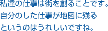 私達の仕事は街を創ることです。自分のした仕事が地図に残るというのはうれしいですね。