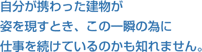 自分が携わった建物が姿を現すとき、この一瞬の為に仕事を続けているのかも知れません。