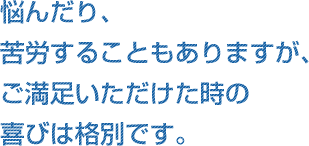 悩んだり、苦労することもありますが、ご満足いただけた時の喜びは格別です。